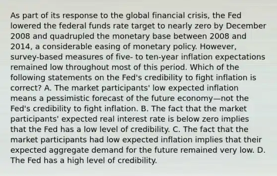 As part of its response to the global financial​ crisis, the Fed lowered the federal funds rate target to nearly zero by December 2008 and quadrupled the monetary base between 2008 and​ 2014, a considerable easing of monetary policy.​ However, survey-based measures of​ five- to​ ten-year inflation expectations remained low throughout most of this period. Which of the following statements on the​ Fed's credibility to fight inflation is​ correct? A. The market​ participants' low expected inflation means a pessimistic forecast of the future economy—not the​ Fed's credibility to fight inflation. B. The fact that the market​ participants' expected real interest rate is below zero implies that the Fed has a low level of credibility. C. The fact that the market participants had low expected inflation implies that their expected aggregate demand for the future remained very low. D. The Fed has a high level of credibility.