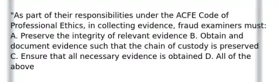 "As part of their responsibilities under the ACFE Code of Professional Ethics, in collecting evidence, fraud examiners must: A. Preserve the integrity of relevant evidence B. Obtain and document evidence such that the chain of custody is preserved C. Ensure that all necessary evidence is obtained D. All of the above