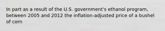 In part as a result of the U.S. government's ethanol program, between 2005 and 2012 the inflation-adjusted price of a bushel of corn