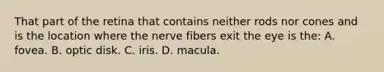 That part of the retina that contains neither rods nor cones and is the location where the nerve fibers exit the eye is the: A. fovea. B. optic disk. C. iris. D. macula.