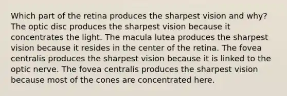 Which part of the retina produces the sharpest vision and why? The optic disc produces the sharpest vision because it concentrates the light. The macula lutea produces the sharpest vision because it resides in the center of the retina. The fovea centralis produces the sharpest vision because it is linked to the optic nerve. The fovea centralis produces the sharpest vision because most of the cones are concentrated here.