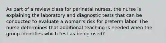 As part of a review class for perinatal nurses, the nurse is explaining the laboratory and diagnostic tests that can be conducted to evaluate a woman's risk for preterm labor. The nurse determines that additional teaching is needed when the group identifies which test as being used?