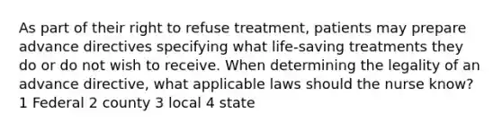 As part of their right to refuse treatment, patients may prepare advance directives specifying what life-saving treatments they do or do not wish to receive. When determining the legality of an advance directive, what applicable laws should the nurse know? 1 Federal 2 county 3 local 4 state