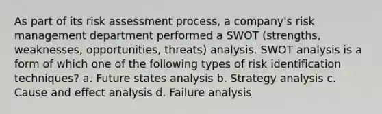 As part of its risk assessment process, a company's risk management department performed a SWOT (strengths, weaknesses, opportunities, threats) analysis. SWOT analysis is a form of which one of the following types of risk identification techniques? a. Future states analysis b. Strategy analysis c. Cause and effect analysis d. Failure analysis