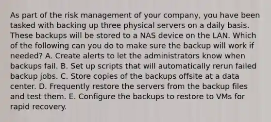 As part of the risk management of your company, you have been tasked with backing up three physical servers on a daily basis. These backups will be stored to a NAS device on the LAN. Which of the following can you do to make sure the backup will work if needed? A. Create alerts to let the administrators know when backups fail. B. Set up scripts that will automatically rerun failed backup jobs. C. Store copies of the backups offsite at a data center. D. Frequently restore the servers from the backup files and test them. E. Configure the backups to restore to VMs for rapid recovery.