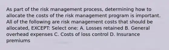 As part of the risk management process, determining how to allocate the costs of the risk management program is important. All of the following are risk management costs that should be allocated, EXCEPT: Select one: A. Losses retained B. General overhead expenses C. Costs of loss control D. Insurance premiums