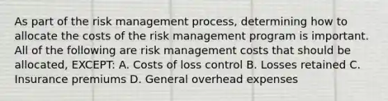 As part of the risk management process, determining how to allocate the costs of the risk management program is important. All of the following are risk management costs that should be allocated, EXCEPT: A. Costs of loss control B. Losses retained C. Insurance premiums D. General overhead expenses