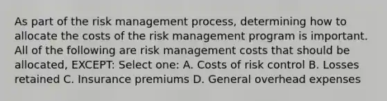 As part of the risk management process, determining how to allocate the costs of the risk management program is important. All of the following are risk management costs that should be allocated, EXCEPT: Select one: A. Costs of risk control B. Losses retained C. Insurance premiums D. General overhead expenses