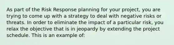 As part of the Risk Response planning for your project, you are trying to come up with a strategy to deal with negative risks or threats. In order to eliminate the impact of a particular risk, you relax the objective that is in jeopardy by extending the project schedule. This is an example of: