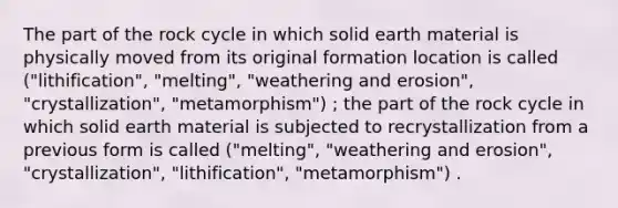 The part of the rock cycle in which solid earth material is physically moved from its original formation location is called ("lithification", "melting", "weathering and erosion", "crystallization", "metamorphism") ; the part of the rock cycle in which solid earth material is subjected to recrystallization from a previous form is called ("melting", "weathering and erosion", "crystallization", "lithification", "metamorphism") .