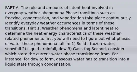 PART A: The role and amounts of latent heat involved in everyday weather phenomena Phase transitions such as freezing, condensation, and vaporization take place continuously. Identify everyday weather occurrences in terms of these transitions. Hint 1. Weather phenomena and latent heat To determine the heat-energy characteristics of these weather-related phenomena, first you will need to figure out what phases of water these phenomena fall in: 1) Solid - frozen water, snowfall 2) Liquid - rainfall, dew 3) Gas - fog Second, consider which state the current water phase transitioned from. For instance, for dew to form, gaseous water has to transition into a liquid state through condensation.