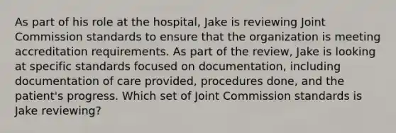 As part of his role at the hospital, Jake is reviewing Joint Commission standards to ensure that the organization is meeting accreditation requirements. As part of the review, Jake is looking at specific standards focused on documentation, including documentation of care provided, procedures done, and the patient's progress. Which set of Joint Commission standards is Jake reviewing?