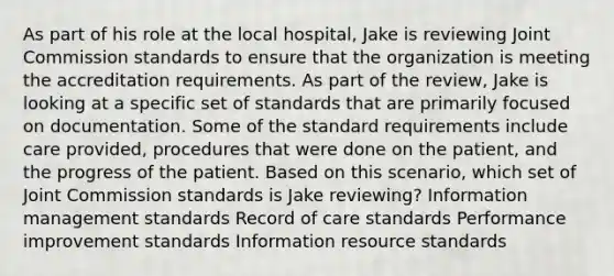 As part of his role at the local hospital, Jake is reviewing Joint Commission standards to ensure that the organization is meeting the accreditation requirements. As part of the review, Jake is looking at a specific set of standards that are primarily focused on documentation. Some of the standard requirements include care provided, procedures that were done on the patient, and the progress of the patient. Based on this scenario, which set of Joint Commission standards is Jake reviewing? Information management standards Record of care standards Performance improvement standards Information resource standards