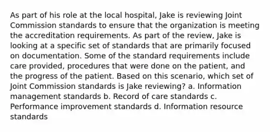 As part of his role at the local hospital, Jake is reviewing Joint Commission standards to ensure that the organization is meeting the accreditation requirements. As part of the review, Jake is looking at a specific set of standards that are primarily focused on documentation. Some of the standard requirements include care provided, procedures that were done on the patient, and the progress of the patient. Based on this scenario, which set of Joint Commission standards is Jake reviewing? a. Information management standards b. Record of care standards c. Performance improvement standards d. Information resource standards