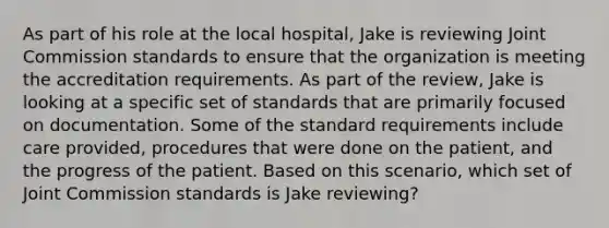 As part of his role at the local hospital, Jake is reviewing Joint Commission standards to ensure that the organization is meeting the accreditation requirements. As part of the review, Jake is looking at a specific set of standards that are primarily focused on documentation. Some of the standard requirements include care provided, procedures that were done on the patient, and the progress of the patient. Based on this scenario, which set of Joint Commission standards is Jake reviewing?