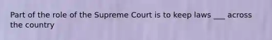 Part of the role of the Supreme Court is to keep laws ___ across the country