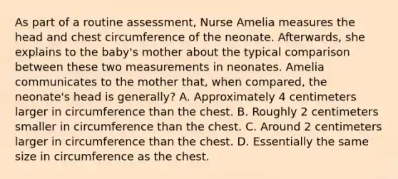 As part of a routine assessment, Nurse Amelia measures the head and chest circumference of the neonate. Afterwards, she explains to the baby's mother about the typical comparison between these two measurements in neonates. Amelia communicates to the mother that, when compared, the neonate's head is generally? A. Approximately 4 centimeters larger in circumference than the chest. B. Roughly 2 centimeters smaller in circumference than the chest. C. Around 2 centimeters larger in circumference than the chest. D. Essentially the same size in circumference as the chest.