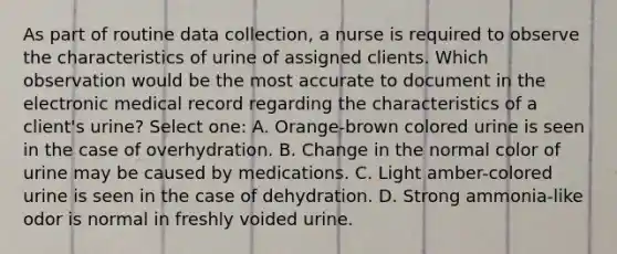 As part of routine data collection, a nurse is required to observe the characteristics of urine of assigned clients. Which observation would be the most accurate to document in the electronic medical record regarding the characteristics of a client's urine? Select one: A. Orange-brown colored urine is seen in the case of overhydration. B. Change in the normal color of urine may be caused by medications. C. Light amber-colored urine is seen in the case of dehydration. D. Strong ammonia-like odor is normal in freshly voided urine.