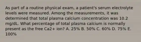 As part of a routine physical exam, a patient's serum electrolyte levels were measured. Among the measurements, it was determined that total plasma calcium concentration was 10.2 mg/dL. What percentage of total plasma calcium is normally present as the free Ca2+ ion? A. 25% B. 50% C. 60% D. 75% E. 100%