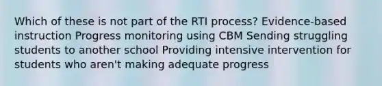 Which of these is not part of the RTI process? Evidence-based instruction Progress monitoring using CBM Sending struggling students to another school Providing intensive intervention for students who aren't making adequate progress