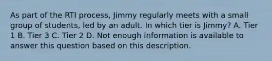 As part of the RTI process, Jimmy regularly meets with a small group of students, led by an adult. In which tier is Jimmy? A. Tier 1 B. Tier 3 C. Tier 2 D. Not enough information is available to answer this question based on this description.