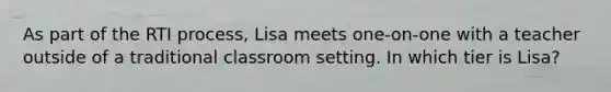 As part of the RTI process, Lisa meets one-on-one with a teacher outside of a traditional classroom setting. In which tier is Lisa?