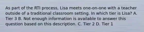 As part of the RTI process, Lisa meets one-on-one with a teacher outside of a traditional classroom setting. In which tier is Lisa? A. Tier 3 B. Not enough information is available to answer this question based on this description. C. Tier 2 D. Tier 1