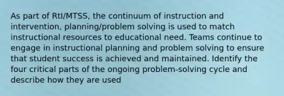 As part of RtI/MTSS, the continuum of instruction and intervention, planning/problem solving is used to match instructional resources to educational need. Teams continue to engage in instructional planning and problem solving to ensure that student success is achieved and maintained. Identify the four critical parts of the ongoing problem-solving cycle and describe how they are used