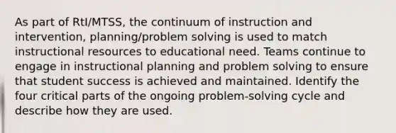 As part of RtI/MTSS, the continuum of instruction and intervention, planning/problem solving is used to match instructional resources to educational need. Teams continue to engage in instructional planning and problem solving to ensure that student success is achieved and maintained. Identify the four critical parts of the ongoing problem-solving cycle and describe how they are used.