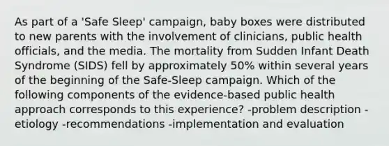 As part of a 'Safe Sleep' campaign, baby boxes were distributed to new parents with the involvement of clinicians, public health officials, and the media. The mortality from Sudden Infant Death Syndrome (SIDS) fell by approximately 50% within several years of the beginning of the Safe-Sleep campaign. Which of the following components of the evidence-based public health approach corresponds to this experience? -problem description -etiology -recommendations -implementation and evaluation