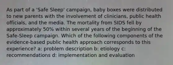 As part of a 'Safe Sleep' campaign, baby boxes were distributed to new parents with the involvement of clinicians, public health officials, and the media. The mortality from SIDS fell by approximately 50% within several years of the beginning of the Safe-Sleep campaign. Which of the following components of the evidence-based public health approach corresponds to this experience? a: problem description b: etiology c: recommendations d: implementation and evaluation