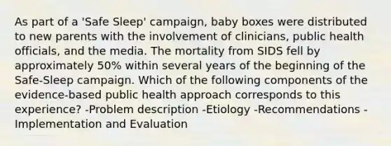 As part of a 'Safe Sleep' campaign, baby boxes were distributed to new parents with the involvement of clinicians, public health officials, and the media. The mortality from SIDS fell by approximately 50% within several years of the beginning of the Safe-Sleep campaign. Which of the following components of the evidence-based public health approach corresponds to this experience? -Problem description -Etiology -Recommendations -Implementation and Evaluation