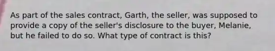 As part of the sales contract, Garth, the seller, was supposed to provide a copy of the seller's disclosure to the buyer, Melanie, but he failed to do so. What type of contract is this?