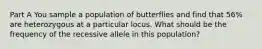 Part A You sample a population of butterflies and find that 56% are heterozygous at a particular locus. What should be the frequency of the recessive allele in this population?