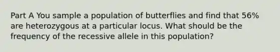 Part A You sample a population of butterflies and find that 56% are heterozygous at a particular locus. What should be the frequency of the recessive allele in this population?