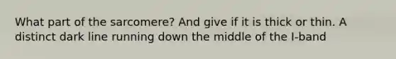 What part of the sarcomere? And give if it is thick or thin. A distinct dark line running down the middle of the I-band