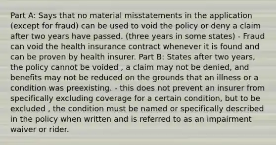 Part A: Says that no material misstatements in the application (except for fraud) can be used to void the policy or deny a claim after two years have passed. (three years in some states) - Fraud can void the health insurance contract whenever it is found and can be proven by health insurer. Part B: States after two years, the policy cannot be voided , a claim may not be denied, and benefits may not be reduced on the grounds that an illness or a condition was preexisting. - this does not prevent an insurer from specifically excluding coverage for a certain condition, but to be excluded , the condition must be named or specifically described in the policy when written and is referred to as an impairment waiver or rider.