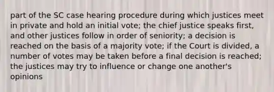 part of the SC case hearing procedure during which justices meet in private and hold an initial vote; the chief justice speaks first, and other justices follow in order of seniority; a decision is reached on the basis of a majority vote; if the Court is divided, a number of votes may be taken before a final decision is reached; the justices may try to influence or change one another's opinions