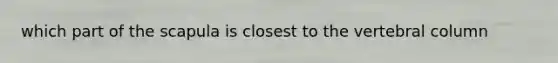 which part of the scapula is closest to the <a href='https://www.questionai.com/knowledge/ki4fsP39zf-vertebral-column' class='anchor-knowledge'>vertebral column</a>