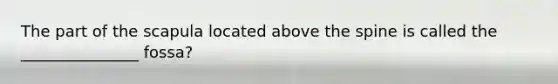 The part of the scapula located above the spine is called the _______________ fossa?