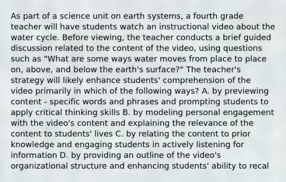 As part of a science unit on earth systems, a fourth grade teacher will have students watch an instructional video about the water cycle. Before viewing, the teacher conducts a brief guided discussion related to the content of the video, using questions such as "What are some ways water moves from place to place on, above, and below the earth's surface?" The teacher's strategy will likely enhance students' comprehension of the video primarily in which of the following ways? A. by previewing content - specific words and phrases and prompting students to apply critical thinking skills B. by modeling personal engagement with the video's content and explaining the relevance of the content to students' lives C. by relating the content to prior knowledge and engaging students in actively listening for information D. by providing an outline of the video's organizational structure and enhancing students' ability to recal