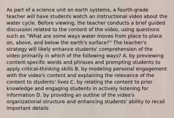 As part of a science unit on earth systems, a fourth-grade teacher will have students watch an instructional video about the water cycle. Before viewing, the teacher conducts a brief guided discussion related to the content of the video, using questions such as "What are some ways water moves from place to place on, above, and below the earth's surface?" The teacher's strategy will likely enhance students' comprehension of the video primarily in which of the following ways? A. by previewing content-specific words and phrases and prompting students to apply critical-thinking skills B. by modeling personal engagement with the video's content and explaining the relevance of the content to students' lives C. by relating the content to prior knowledge and engaging students in actively listening for information D. by providing an outline of the video's organizational structure and enhancing students' ability to recall important details