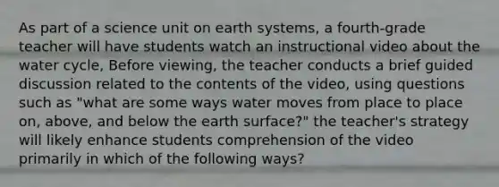 As part of a science unit on earth systems, a fourth-grade teacher will have students watch an instructional video about the water cycle, Before viewing, the teacher conducts a brief guided discussion related to the contents of the video, using questions such as "what are some ways water moves from place to place on, above, and below the earth surface?" the teacher's strategy will likely enhance students comprehension of the video primarily in which of the following ways?