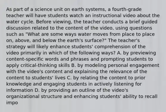 As part of a science unit on earth systems, a fourth-grade teacher will have students watch an instructional video about the water cycle. Before viewing, the teacher conducts a brief guided discussion related to the content of the video, using questions such as "What are some ways water moves from place to place on, above, and below the earth's surface?" The teacher's strategy will likely enhance students' comprehension of the video primarily in which of the following ways? A. by previewing content-specific words and phrases and prompting students to apply critical-thinking skills B. by modeling personal engagement with the video's content and explaining the relevance of the content to students' lives C. by relating the content to prior knowledge and engaging students in actively listening for information D. by providing an outline of the video's organizational structure and enhancing students' ability to recall impo