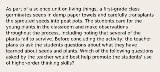 As part of a science unit on living things, a first-grade class germinates seeds in damp paper towels and carefully transplants the sprouted seeds into peat pots. The students care for the young plants in the classroom and make observations throughout the process, including noting that several of the plants fail to survive. Before concluding the activity, the teacher plans to ask the students questions about what they have learned about seeds and plants. Which of the following questions asked by the teacher would best help promote the students' use of higher-order thinking skills?