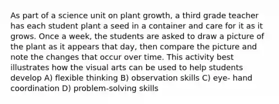 As part of a science unit on plant growth, a third grade teacher has each student plant a seed in a container and care for it as it grows. Once a week, the students are asked to draw a picture of the plant as it appears that day, then compare the picture and note the changes that occur over time. This activity best illustrates how the visual arts can be used to help students develop A) flexible thinking B) observation skills C) eye- hand coordination D) problem-solving skills