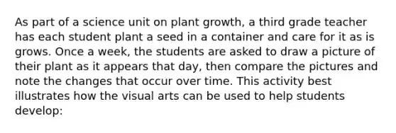 As part of a science unit on plant growth, a third grade teacher has each student plant a seed in a container and care for it as is grows. Once a week, the students are asked to draw a picture of their plant as it appears that day, then compare the pictures and note the changes that occur over time. This activity best illustrates how the visual arts can be used to help students develop: