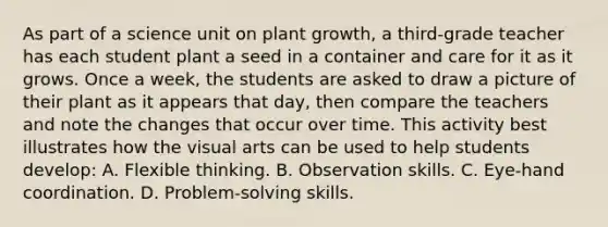 As part of a science unit on plant growth, a third-grade teacher has each student plant a seed in a container and care for it as it grows. Once a week, the students are asked to draw a picture of their plant as it appears that day, then compare the teachers and note the changes that occur over time. This activity best illustrates how the visual arts can be used to help students develop: A. Flexible thinking. B. Observation skills. C. Eye-hand coordination. D. Problem-solving skills.