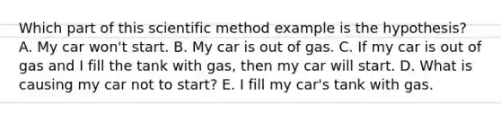 Which part of this scientific method example is the hypothesis? A. My car won't start. B. My car is out of gas. C. If my car is out of gas and I fill the tank with gas, then my car will start. D. What is causing my car not to start? E. I fill my car's tank with gas.