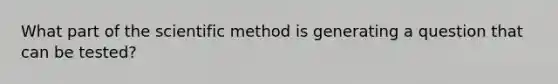 What part of the scientific method is generating a question that can be tested?